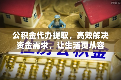 汨罗公积金代办提取，高效解决资金需求，让生活更从容