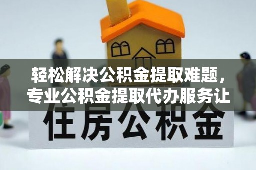 汨罗轻松解决公积金提取难题，专业公积金提取代办服务让生活更便捷
