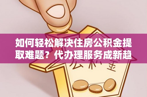 汨罗如何轻松解决住房公积金提取难题？代办理服务成新趋势