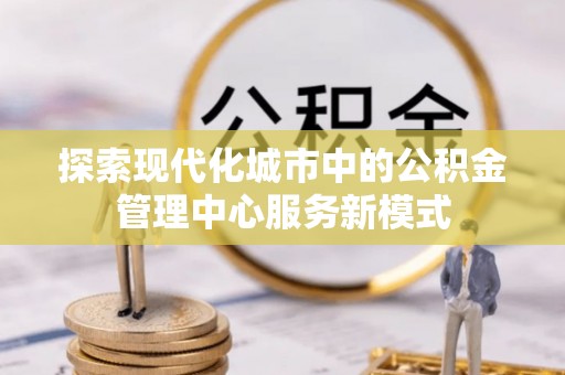 汨罗探索现代化城市中的公积金管理中心服务新模式