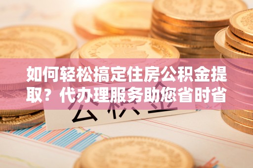 汨罗如何轻松搞定住房公积金提取？代办理服务助您省时省力