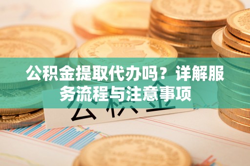 汨罗公积金提取代办吗？详解服务流程与注意事项