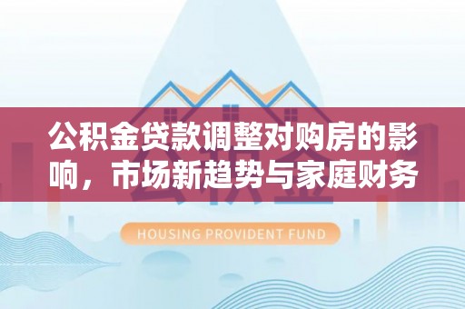 汨罗公积金贷款调整对购房的影响，市场新趋势与家庭财务规划