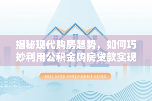 汨罗揭秘现代购房趋势，如何巧妙利用公积金购房贷款实现置业梦想