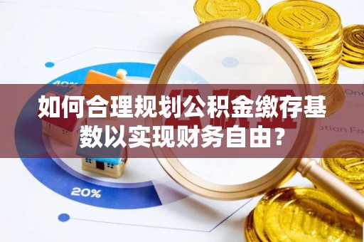 汨罗如何合理规划公积金缴存基数以实现财务自由？