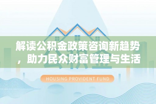 汨罗解读公积金政策咨询新趋势，助力民众财富管理与生活规划