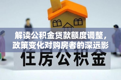 汨罗解读公积金贷款额度调整，政策变化对购房者的深远影响