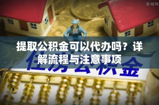 汨罗提取公积金可以代办吗？详解流程与注意事项