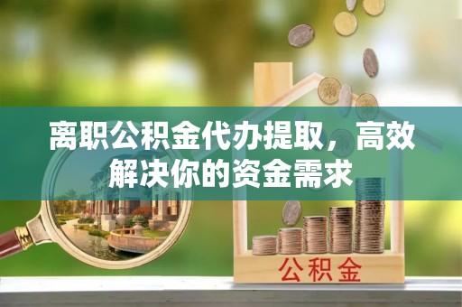 汨罗离职公积金代办提取，高效解决你的资金需求