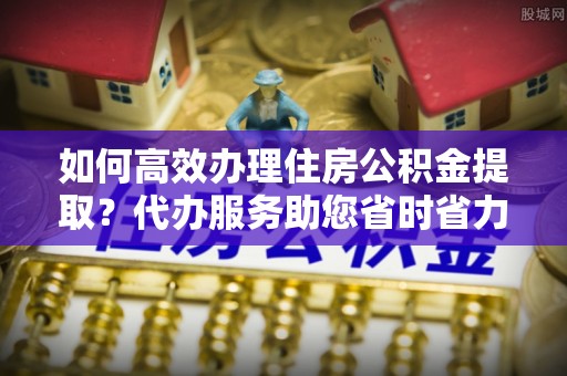 汨罗如何高效办理住房公积金提取？代办服务助您省时省力