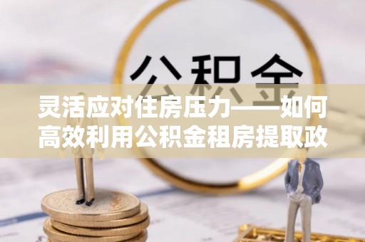 汨罗灵活应对住房压力——如何高效利用公积金租房提取政策
