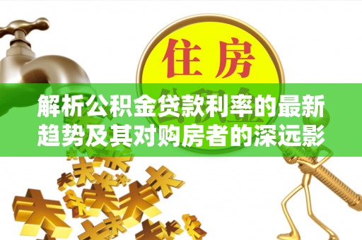 汨罗解析公积金贷款利率的最新趋势及其对购房者的深远影响