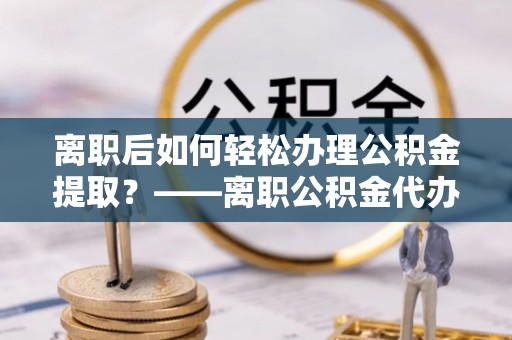 汨罗离职后如何轻松办理公积金提取？——离职公积金代办提取服务详解