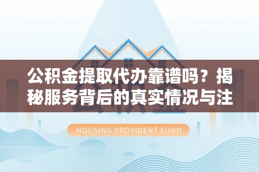 汨罗公积金提取代办靠谱吗？揭秘服务背后的真实情况与注意事项