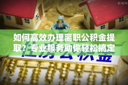 汨罗如何高效办理离职公积金提取？专业服务助你轻松搞定
