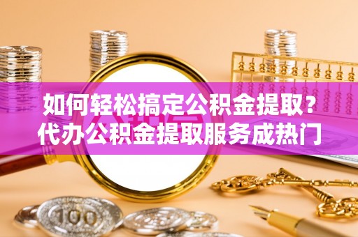 汨罗如何轻松搞定公积金提取？代办公积金提取服务成热门选择