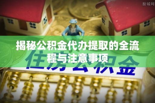 汨罗揭秘公积金代办提取的全流程与注意事项
