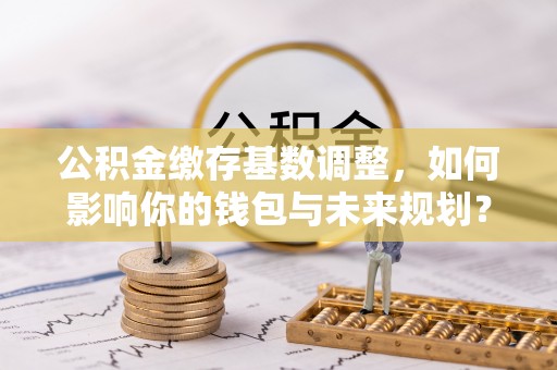 汨罗公积金缴存基数调整，如何影响你的钱包与未来规划？