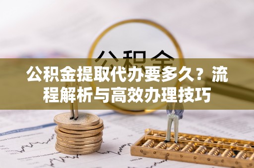 汨罗公积金提取代办要多久？流程解析与高效办理技巧