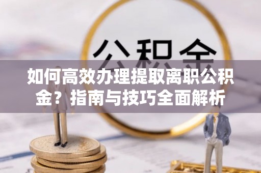 汨罗如何高效办理提取离职公积金？指南与技巧全面解析
