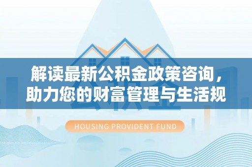 汨罗解读最新公积金政策咨询，助力您的财富管理与生活规划