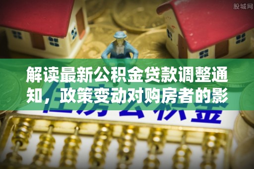 汨罗解读最新公积金贷款调整通知，政策变动对购房者的影响