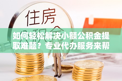 汨罗如何轻松解决小额公积金提取难题？专业代办服务来帮忙