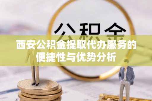 汨罗西安公积金提取代办服务的便捷性与优势分析