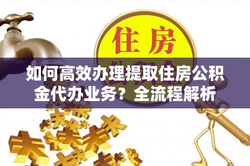 汨罗如何高效办理提取住房公积金代办业务？全流程解析