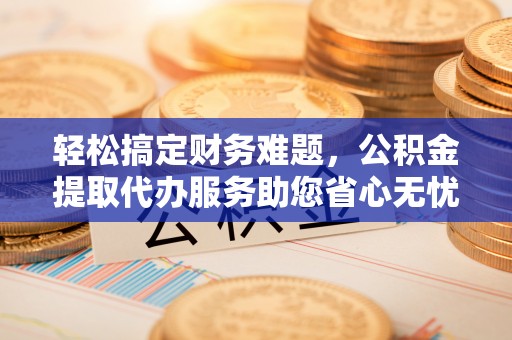 汨罗轻松搞定财务难题，公积金提取代办服务助您省心无忧