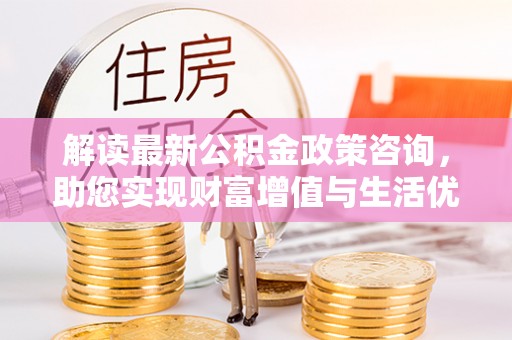 汨罗解读最新公积金政策咨询，助您实现财富增值与生活优化