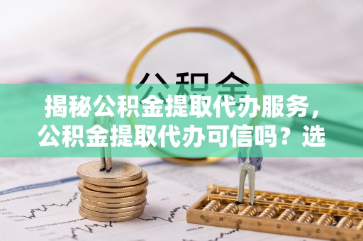 汨罗揭秘公积金提取代办服务，公积金提取代办可信吗？选择前你需要知道的真相