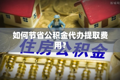 汨罗如何节省公积金代办提取费用？