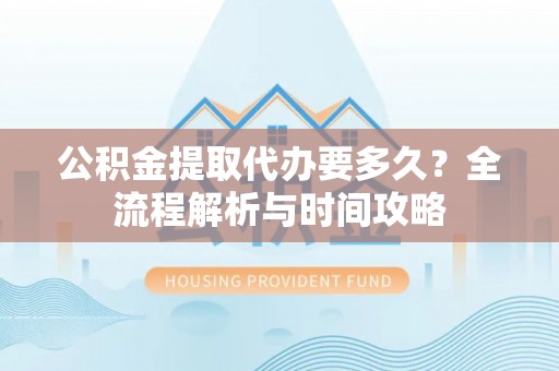 汨罗公积金提取代办要多久？全流程解析与时间攻略
