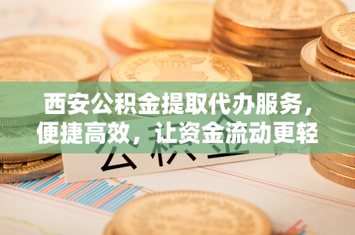 汨罗西安公积金提取代办服务，便捷高效，让资金流动更轻松