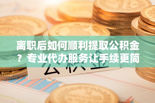 汨罗离职后如何顺利提取公积金？专业代办服务让手续更简单
