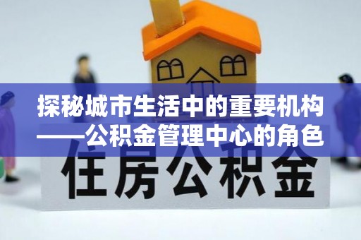 汨罗探秘城市生活中的重要机构——公积金管理中心的角色与意义