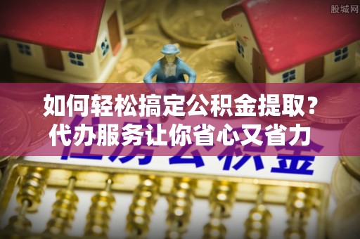 汨罗如何轻松搞定公积金提取？代办服务让你省心又省力