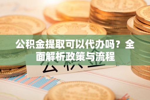 汨罗公积金提取可以代办吗？全面解析政策与流程