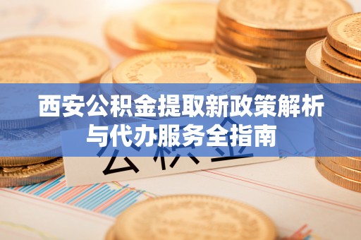 汨罗西安公积金提取新政策解析与代办服务全指南