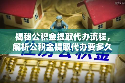 汨罗揭秘公积金提取代办流程，解析公积金提取代办要多久的真相