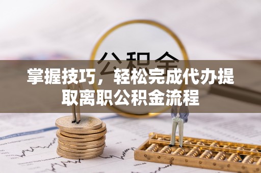 汨罗掌握技巧，轻松完成代办提取离职公积金流程