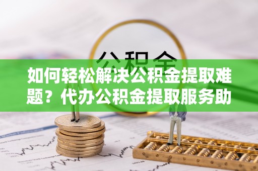 汨罗如何轻松解决公积金提取难题？代办公积金提取服务助您一臂之力