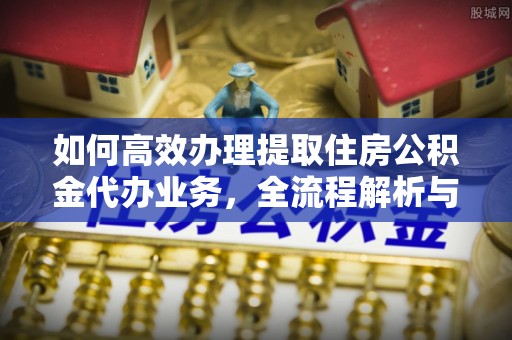 汨罗如何高效办理提取住房公积金代办业务，全流程解析与实用建议