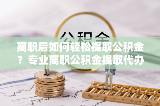 汨罗离职后如何轻松提取公积金？专业离职公积金提取代办服务指南