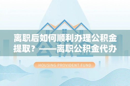 汨罗离职后如何顺利办理公积金提取？——离职公积金代办提取全攻略
