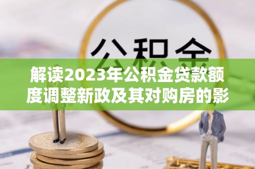 汨罗解读2023年公积金贷款额度调整新政及其对购房的影响