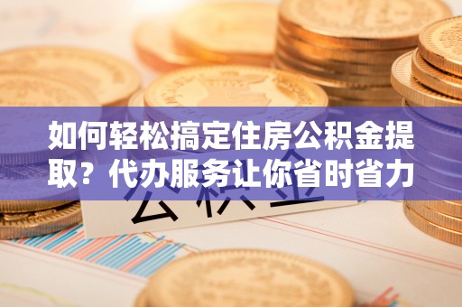 汨罗如何轻松搞定住房公积金提取？代办服务让你省时省力