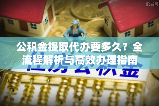 汨罗公积金提取代办要多久？全流程解析与高效办理指南