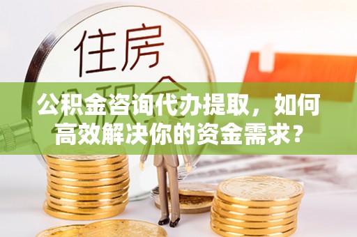 汨罗公积金咨询代办提取，如何高效解决你的资金需求？